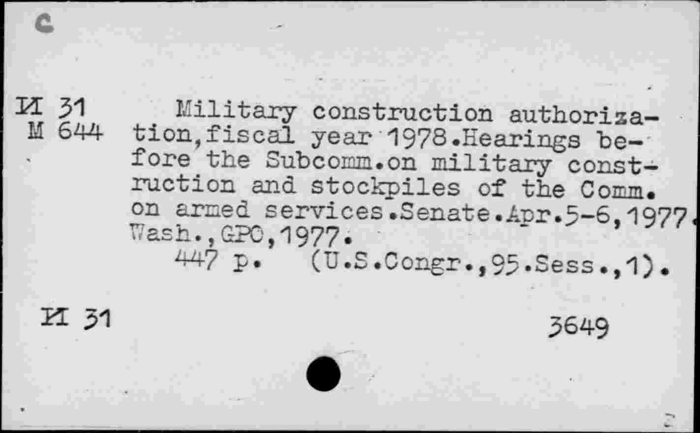 ﻿H 31 Military construction authoriza-M 644 tion,fiscal year 1978.Eearings before the Subcomm.on military construction and stockpiles of the Cowm. on armed services.Senate.Arr.5-6.1977 Wash.,GPG,1977.	‘
W p. (U.S.0ongr.,95.Sess.,1).
H 31
3649